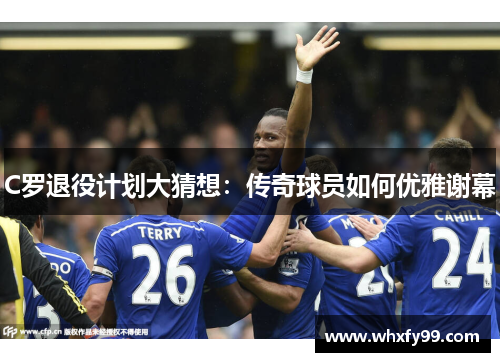 C罗退役计划大猜想:传奇球员如何优雅谢幕 C罗退役计划大猜想:传奇球员如何优雅谢幕