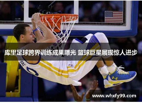 库里足球跨界训练成果曝光 篮球巨星展现惊人进步