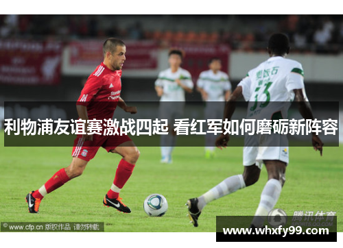 利物浦友谊赛激战四起 看红军如何磨砺新阵容 利物浦友谊赛激战四起 看红军如何磨砺新阵容